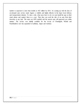10 | P a g e
number is expected to more than double to 482 million by 2031. So coming up with the idea of
on-demand auto service made Jugnoo a reliable and highly effective in the hyper local delivery
and transportation industry. To take a ride, what users have to do is to just install the app on their
smart phone and register them as a user. Then they can avail the ride of an auto from their
doorstep at any time. The autos are GPS enabled and the nearest auto will approach you within
minutes. The service was initially available for the tri-city of Chandigarh, Mohali and
Panchkulabut now has expanded to Ludhiana, Jaipur and Amritsar.
 
