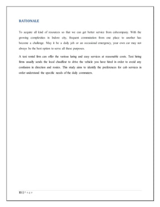 11 | P a g e
RATIONALE
To acquire all kind of resources so that we can get better service from cabcompany. With the
growing complexities in Indore city, frequent commutation from one place to another has
become a challenge. May it be a daily job or an occasional emergency, your own car may not
always be the best option to serve all these purposes.
A taxi rental firm can offer the various luring and easy services at reasonable costs. Taxi hiring
firms usually sends the local chauffeur to drive the vehicle you have hired in order to avoid any
confusion in direction and routes. This study aims to identify the preferences for cab services in
order understand the specific needs of the daily commuters.
 