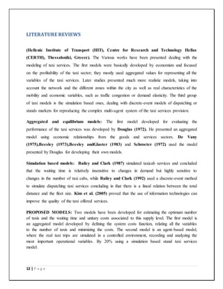 12 | P a g e
LITERATURE REVIEWS
(Hellenic Institute of Transport (HIT), Centre for Research and Technology Hellas
(CERTH), Thessaloniki, Greece). The Various works have been presented dealing with the
modeling of taxi services. The first models were basically developed by economists and focused
on the profitability of the taxi sector; they mostly used aggregated values for representing all the
variables of the taxi services. Later studies presented much more realistic models, taking into
account the network and the different zones within the city as well as real characteristics of the
mobility and economic variables, such as traffic congestion or demand elasticity. The third group
of taxi models is the simulation based ones, dealing with discrete-event models of dispatching or
stands markets for reproducing the complex multi-agent system of the taxi services provision.
Aggregated and equilibrium models: The first model developed for evaluating the
performance of the taxi services was developed by Douglas (1972). He presented an aggregated
model using economic relationships from the goods and services sectors. De Vany
(1975),Beesley (1973),Beesley andGlaster (1983) and Schroeter (1972) used the model
presented by Douglas for developing their own models.
Simulation based models: Bailey and Clark (1987) simulated taxicab services and concluded
that the waiting time is relatively insensitive to changes in demand but highly sensitive to
changes in the number of taxi cabs, while Bailey and Clark (1992) used a discrete-event method
to simulate dispatching taxi services concluding in that there is a lineal relation between the total
distance and the fleet size. Kim et al. (2005) proved that the use of information technologies can
improve the quality of the taxi offered services.
PROPOSED MODELS: Two models have been developed for estimating the optimum number
of taxis and the waiting time and unitary costs associated to this supply level. The first model is
an aggregated model developed by defining the system costs function, relating all the variables
to the number of taxis and minimizing the costs. The second model is an agent-based model,
where the real taxi trips are simulated in a controlled environment, recording and analyzing the
most important operational variables. By 20% using a simulation based stand taxi services
model.
 