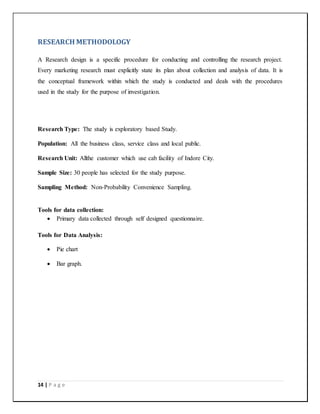 14 | P a g e
RESEARCH METHODOLOGY
A Research design is a specific procedure for conducting and controlling the research project.
Every marketing research must explicitly state its plan about collection and analysis of data. It is
the conceptual framework within which the study is conducted and deals with the procedures
used in the study for the purpose of investigation.
Research Type: The study is exploratory based Study.
Population: All the business class, service class and local public.
Research Unit: Allthe customer which use cab facility of Indore City.
Sample Size: 30 people has selected for the study purpose.
Sampling Method: Non-Probability Convenience Sampling.
Tools for data collection:
 Primary data collected through self designed questionnaire.
Tools for Data Analysis:
 Pie chart
 Bar graph.
 