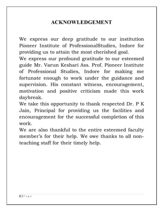 2 | P a g e
ACKNOWLEDGEMENT
We express our deep gratitude to our institution
Pioneer Institute of ProfessionalStudies, Indore for
providing us to attain the most cherished goal.
We express our profound gratitude to our esteemed
guide Mr. Varun Keshari Ass. Prof. Pioneer Institute
of Professional Studies, Indore for making me
fortunate enough to work under the guidance and
supervision. His constant witness, encouragement,
motivation and positive criticism made this work
daybreak.
We take this opportunity to thank respected Dr. P K
Jain, Principal for providing us the facilities and
encouragement for the successful completion of this
work.
We are also thankful to the entire esteemed faculty
member’s for their help. We owe thanks to all non-
teaching staff for their timely help.
 