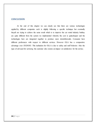 26 | P a g e
CONCLUSION
At the end of this chapter we can clearly see that there are various technologies
applied by different companies each is slightly following a specific technique but eventually
theyall are trying to achieve the same result which is to improve the car rental industry butthey
are quite different from the system we implemented whereby the cost is quitecheaper and the
technologies here are integrated together to produce more desirableresults. Consumer have
different preferences with respect to different services. However OLA has a comparative
advantage over JUGNOO. This inclination for OLA is due to safety and staff behavior. Also the
type of cab used for servicing the customer also creates an impact on satisfaction for the service.
 