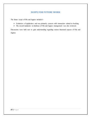 27 | P a g e
SCOPE FOR FUTURE WORK
The future scope of Ola and Jugnoo included:-
 Evaluation of application and was primarily concern with transaction related to booking.
 The record maintains in database of Ola and Jugnoo management was also reviewed.
Discussions were held user to gain understanding regarding various functional aspects of Ola and
Jugnoo.
 