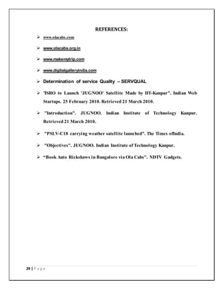 29 | P a g e
REFERENCES:
 www.olacabs.com
 www.olacabs.org.in
 www.makemytrip.com
 www.digitalgalleryindia.com
 Determination of service Quality – SERVQUAL
 "ISRO to Launch 'JUGNOO' Satellite Made by IIT-Kanpur". Indian Web
Startups. 25 February 2010. Retrieved 21 March 2010.
 "Introduction". JUGNOO. Indian Institute of Technology Kanpur.
Retrieved 21 March 2010.
 "PSLV-C18 carrying weather satellite launched". The Times ofIndia.
 "Objectives". JUGNOO. Indian Institute of Technology Kanpur.
 “Book Auto Rickshaws in Bangalore via Ola Cabs". NDTV Gadgets.
 