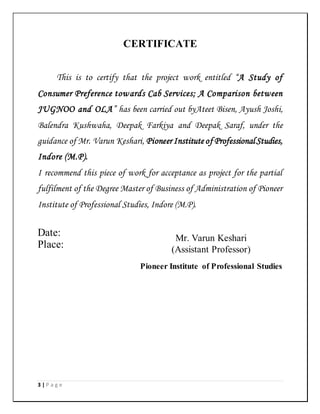 3 | P a g e
CERTIFICATE
This is to certify that the project work entitled “A Study of
Consumer Preference towards Cab Services; A Comparison between
JUGNOO and OLA” has been carried out byAteet Bisen, Ayush Joshi,
Balendra Kushwaha, Deepak Farkiya and Deepak Saraf, under the
guidance of Mr. Varun Keshari, Pioneer Institute of ProfessionalStudies,
Indore (M.P).
I recommend this piece of work for acceptance as project for the partial
fulfilment of the Degree Master of Business of Administration of Pioneer
Institute of Professional Studies, Indore (M.P).
Date:
Place:
Mr. Varun Keshari
(Assistant Professor)
Pioneer Institute of Professional Studies
 