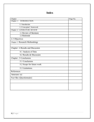 5 | P a g e
Index
Chapter Page No.
Chapter :1 INTRODUCTION
1.1 Introduction
1.2 Conceptual framework
Chapter :2 LITERATURE REVIEW
2.1 Review of literature
2.2 Rationale
2.3 Objectives
Chapter :3 Research Methodology
Chapter : 4 Results and Discussion
4.1 Analysis of Data
4.2 Results & Discussion
Chapter : 5 Conclusions
5.1 Conclusions
5.2 Scope for future work
5.3 Limitations
References
Annexure (s)
Fact files (Questionnaire)
 