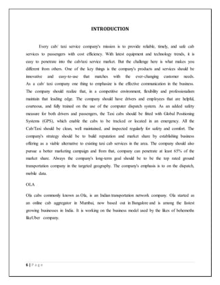 6 | P a g e
INTRODUCTION
Every cab/ taxi service company's mission is to provide reliable, timely, and safe cab
services to passengers with cost efficiency. With latest equipment and technology trends, it is
easy to penetrate into the cab/taxi service market. But the challenge here is what makes you
different from others. One of the key things is the company's products and services should be
innovative and easy-to-use that matches with the ever-changing customer needs.
As a cab/ taxi company one thing to emphasize is the effective communication in the business.
The company should realize that, in a competitive environment, flexibility and professionalism
maintain that leading edge. The company should have drivers and employees that are helpful,
courteous, and fully trained on the use of the computer dispatch system. As an added safety
measure for both drivers and passengers, the Taxi cabs should be fitted with Global Positioning
Systems (GPS), which enable the cabs to be tracked or located in an emergency. All the
Cab/Taxi should be clean, well maintained, and inspected regularly for safety and comfort. The
company's strategy should be to build reputation and market share by establishing business
offering as a viable alternative to existing taxi cab services in the area. The company should also
pursue a better marketing campaign and from that, company can penetrate at least 65% of the
market share. Always the company's long-term goal should be to be the top rated ground
transportation company in the targeted geography. The company's emphasis is to on the dispatch,
mobile data.
OLA
Ola cabs commonly known as Ola, is an Indian transportation network company. Ola started as
an online cab aggregator in Mumbai, now based out in Bangalore and is among the fastest
growing businesses in India. It is working on the business model used by the likes of behemoths
likeUber company.
 