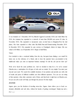 7 | P a g e
It was founded on 3 December 2010 by Bhavish Aggarwal (currently CEO) and Ankit Bhati. By
2014, the company has expanded to a network of more than 200,000 cars across 85 cities. In
November 2014, Ola expanded to incorporate autos on-trial basis in Bangalore.Post the trial
phase, Ola Auto expanded to other cities like Delhi, Pune and Chennai starting December 2014.
In December 2015, Ola expanded its auto services in Chandigarh, Indore & Jaipur. Ola was
valued at $5 billion as of September 2015. Slogan (ChaloNiklo).
Vision:
Ever decided to take a weekend holiday from the city, but spent hours finding a car rental? Or
taken one on the reference of a friend, only to have the operator leave you stranded in the
middle and make you miss an important business meeting? Or did the cab just not show up?
Well, we've faced the same problems too. And we decided to help fix it. So we've created
Olacabs.com, a marketplace for all types of cabs and car rentals. It's very simple: You enter your
city and your need. We search the available inventory of our partners and provide you with a list
of results and prices of different available cars from different operators. You can see our rating
of that operator, what other customers said of them, and then book it right here on Olacabs.com.
Or you can call us and we'll help you through the process! It's that simple.
JUGNOO
Jugnoo gives you the freedom of traveling stress-free. Jugnoo Autos allows you to book on-
demand, affordable and safe rides, without the hassles of getting overcharged. Simply tap and a
 