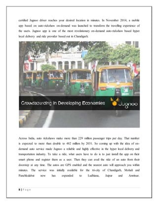 8 | P a g e
certified Jugnoo driver reaches your desired location in minutes. In November 2014, a mobile
app based on auto-rickshaw on-demand was launched to transform the travelling experience of
the users. Jugnoo app is one of the most revolutionary on-demand auto-rickshaw based hyper
local delivery and ride provider based out in Chandigarh.
Across India, auto rickshaws make more than 229 million passenger trips per day. That number
is expected to more than double to 482 million by 2031. So coming up with the idea of on-
demand auto service made Jugnoo a reliable and highly effective in the hyper local delivery and
transportation industry. To take a ride, what users have to do is to just install the app on their
smart phone and register them as a user. Then they can avail the ride of an auto from their
doorstep at any time. The autos are GPS enabled and the nearest auto will approach you within
minutes. The service was initially available for the tri-city of Chandigarh, Mohali and
Panchkulabut now has expanded to Ludhiana, Jaipur and Amritsar.
 