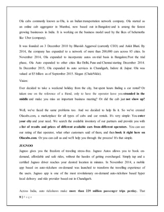 9 | P a g e
Ola cabs commonly known as Ola, is an Indian transportation network company. Ola started as
an online cab aggregator in Mumbai, now based out in Bangalore and is among the fastest
growing businesses in India. It is working on the business model used by the likes of behemoths
like Uber (company).
It was founded on 3 December 2010 by Bhavish Aggarwal (currently CEO) and Ankit Bhati. By
2014, the company has expanded to a network of more than 200,000 cars across 85 cities. In
November 2014, Ola expanded to incorporate autos on-trial basis in Bangalore.Post the trial
phase, Ola Auto expanded to other cities like Delhi, Pune and Chennai starting December 2014.
In December 2015, Ola expanded its auto services in Chandigarh, Indore & Jaipur. Ola was
valued at $5 billion as of September 2015. Slogan (ChaloNiklo).
Vision:
Ever decided to take a weekend holiday from the city, but spent hours finding a car rental? Or
taken one on the reference of a friend, only to have the operator leave you stranded in the
middle and make you miss an important business meeting? Or did the cab just not show up?
Well, we've faced the same problems too. And we decided to help fix it. So we've created
Olacabs.com, a marketplace for all types of cabs and car rentals. It's very simple: You enter
your city and your need. We search the available inventory of our partners and provide you with
a list of results and prices of different available cars from different operators. You can see
our rating of that operator, what other customers said of them, and then book it right here on
Olacabs.com. Or you can call us and we'll help you through the process! It's that simple.
JUGNOO
Jugnoo gives you the freedom of traveling stress-free. Jugnoo Autos allows you to book on-
demand, affordable and safe rides, without the hassles of getting overcharged. Simply tap and a
certified Jugnoo driver reaches your desired location in minutes. In November 2014, a mobile
app based on auto-rickshaw on-demand was launched to transform the travelling experience of
the users. Jugnoo app is one of the most revolutionary on-demand auto-rickshaw based hyper
local delivery and ride provider based out in Chandigarh.
Across India, auto rickshaws make more than 229 million passenger trips perday. That
 