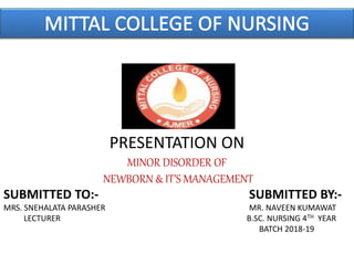 PRESENTATION ON
MINOR DISORDER OF
NEWBORN & IT’S MANAGEMENT
SUBMITTED TO:- SUBMITTED BY:-
MRS. SNEHALATA PARASHER MR. NAVEEN KUMAWAT
LECTURER B.SC. NURSING 4TH YEAR
BATCH 2018-19
 