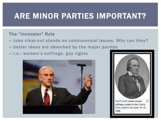 ARE MINOR PARTIES IMPORTANT? 
T h e “ I nn ovator” Rol e 
-- take clear-cut stands on controversial issues. Why can they? 
-- better ideas are absorbed by the major par ties 
-- i . e . : wome n ’ s s u f f r a g e , g ay r i g h ts 
