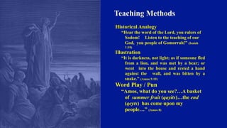 Teaching Methods
Historical Analogy
“Hear the word of the Lord, you rulers of
Sodom! Listen to the teaching of our
God, you people of Gomorrah!” (Isaiah
1:10)
Illustration
“It is darkness, not light; as if someone fled
from a lion, and was met by a bear; or
went into the house and rested a hand
against the wall, and was bitten by a
snake.” (Amos 5:19)
Word Play / Pun
“Amos, what do you see?…A basket
of summer fruit (qayits)…the end
(qeyts) has come upon my
people…” (Amos 8)
 