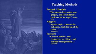 Teaching Methods
Proverb / Parable
“The parents have eaten sour
grapes, and the children’s
teeth are set on edge.” (Ezekiel
18:2)
Allegory
“A great eagle…came to the
Lebanon…took the top of the
cedar…”
(Ezekiel 17)
Sarcasm
“Come to Bethel – and
transgress; to Gilgal – and
multiply transgression…”
(Amos 4:4)
 