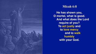 Micah 6:8
He has shown you,
O mortal, what is good.
    And what does the Lord
require of you?
To act justly and
to love mercy
    and to walk
humbly
with your God.
 