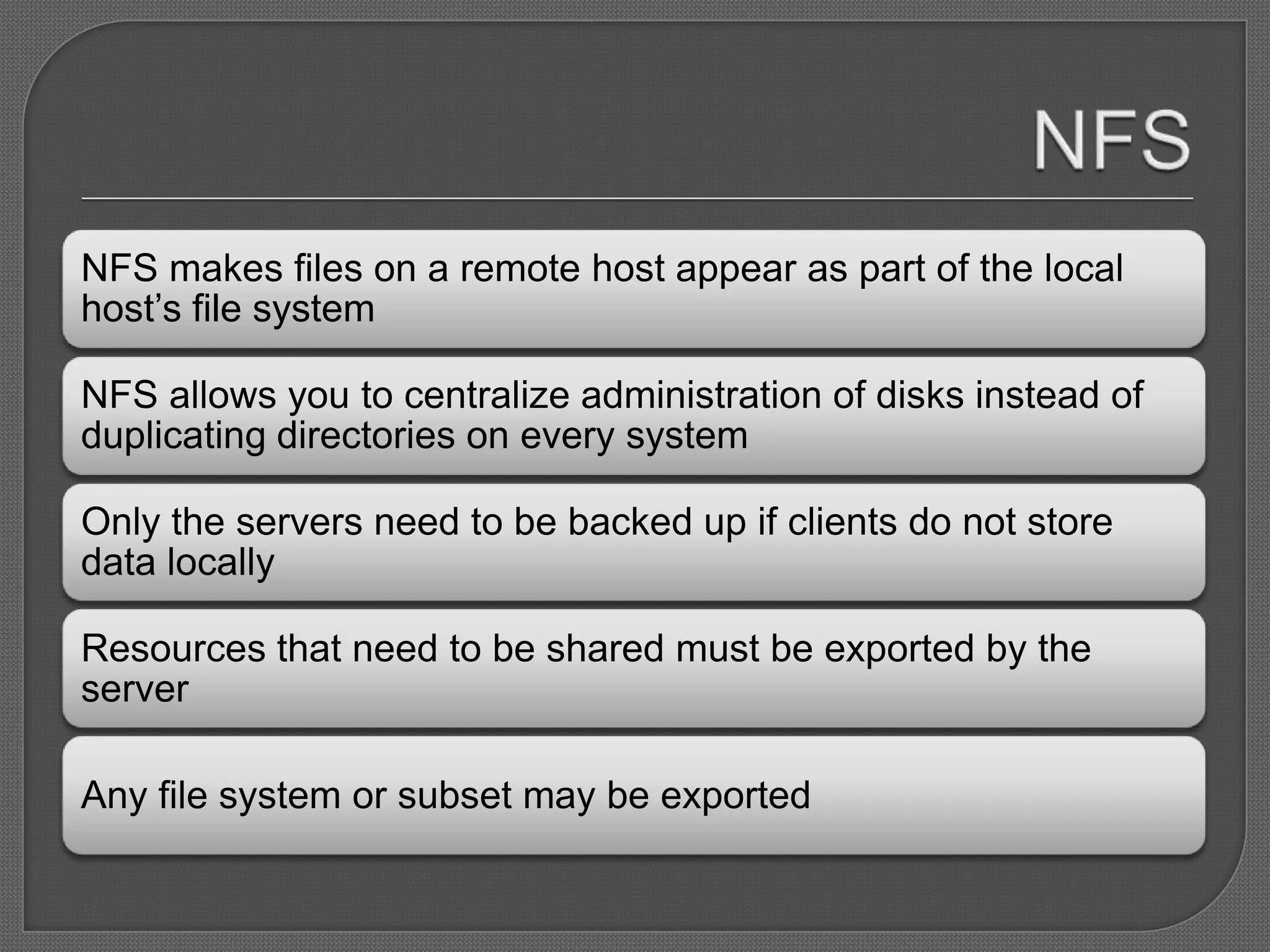 NFS makes files on a remote host appear as part of the local
host’s file system

NFS allows you to centralize administration of disks instead of
duplicating directories on every system

Only the servers need to be backed up if clients do not store
data locally

Resources that need to be shared must be exported by the
server

Any file system or subset may be exported
 