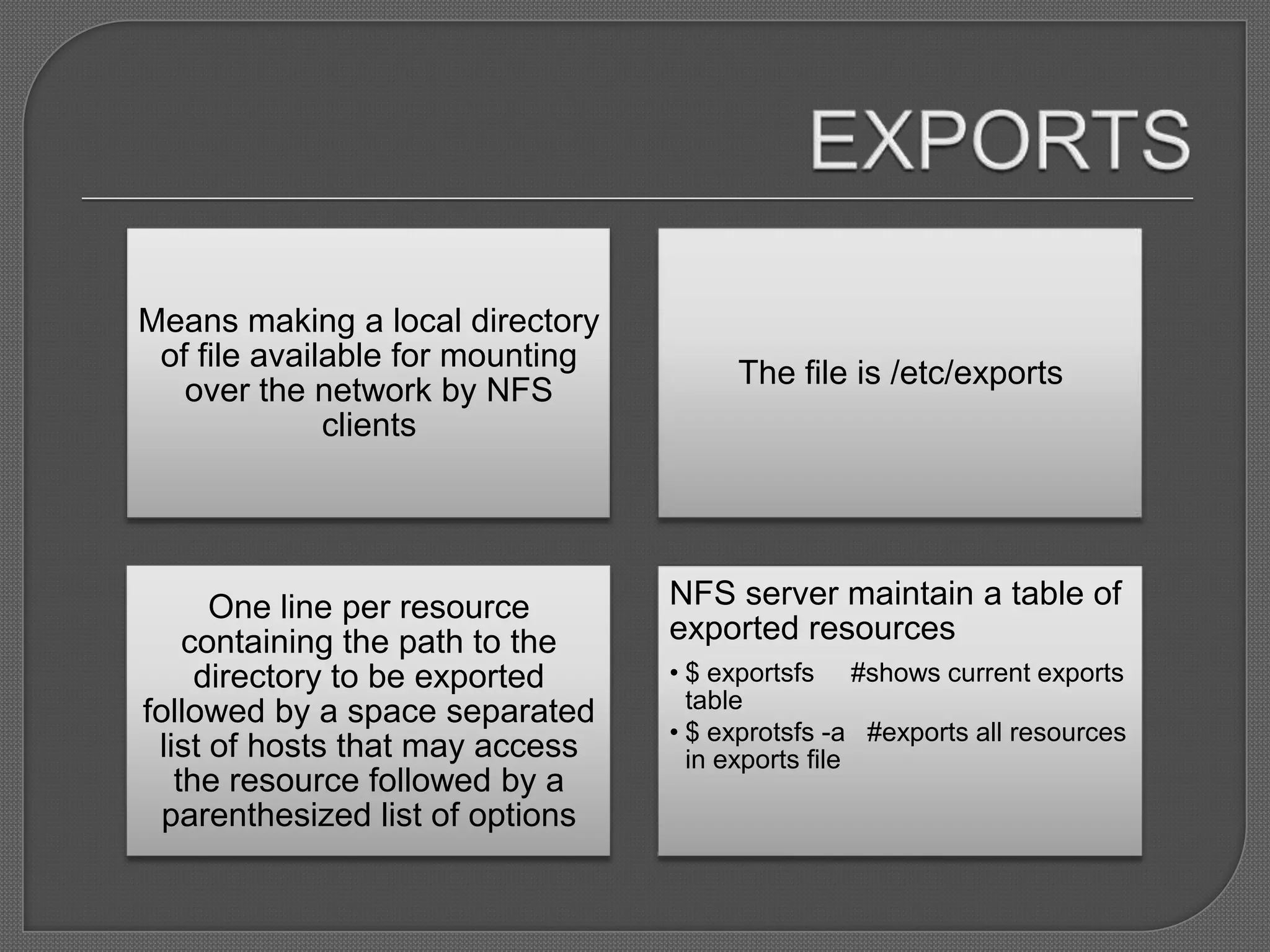Means making a local directory
 of file available for mounting
                                       The file is /etc/exports
   over the network by NFS
              clients




      One line per resource       NFS server maintain a table of
    containing the path to the    exported resources
     directory to be exported     • $ exportsfs #shows current exports
followed by a space separated       table
                                  • $ exprotsfs -a #exports all resources
 list of hosts that may access      in exports file
   the resource followed by a
  parenthesized list of options
 