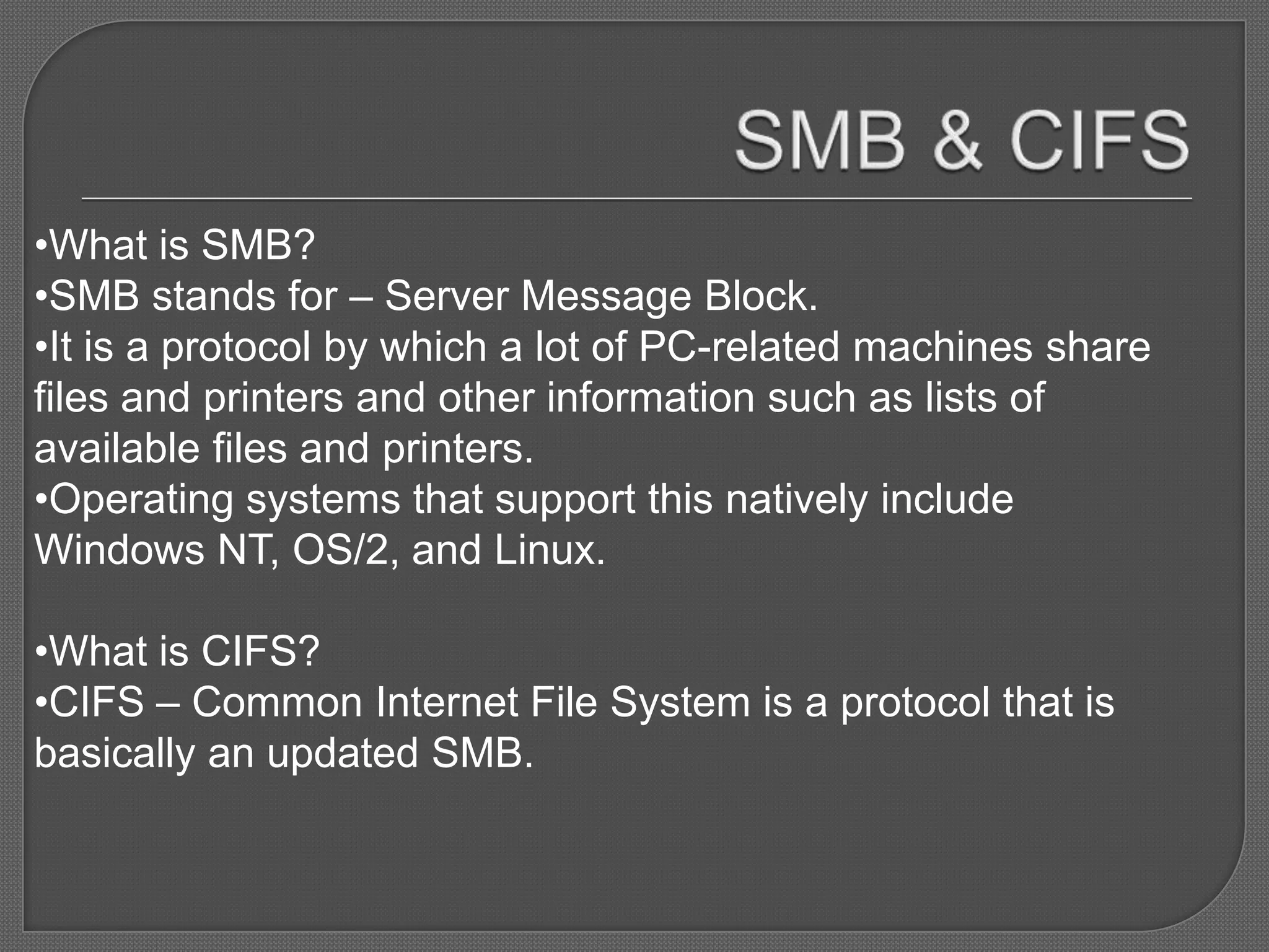 •What is SMB?
•SMB stands for – Server Message Block.
•It is a protocol by which a lot of PC-related machines share
files and printers and other information such as lists of
available files and printers.
•Operating systems that support this natively include
Windows NT, OS/2, and Linux.

•What is CIFS?
•CIFS – Common Internet File System is a protocol that is
basically an updated SMB.
 
