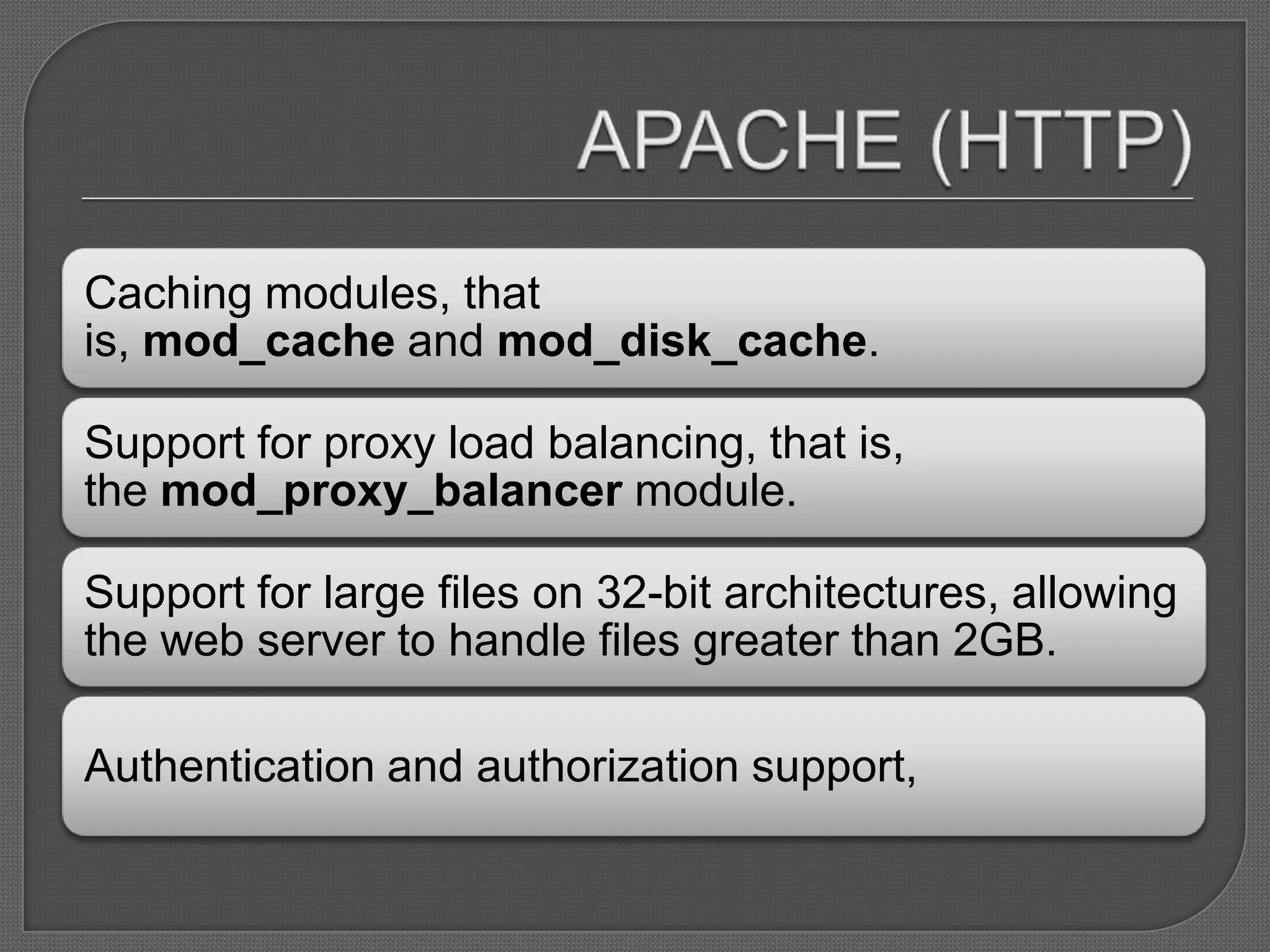 Caching modules, that
is, mod_cache and mod_disk_cache.

Support for proxy load balancing, that is,
the mod_proxy_balancer module.

Support for large files on 32-bit architectures, allowing
the web server to handle files greater than 2GB.

Authentication and authorization support,
 