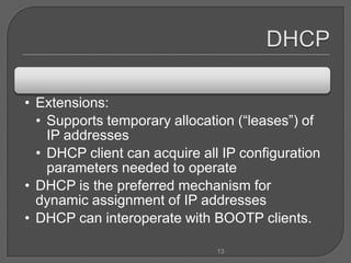 • Extensions:
  • Supports temporary allocation (“leases”) of
    IP addresses
  • DHCP client can acquire all IP configuration
    parameters needed to operate
• DHCP is the preferred mechanism for
  dynamic assignment of IP addresses
• DHCP can interoperate with BOOTP clients.

                               13
 