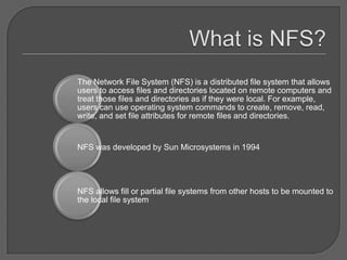 The Network File System (NFS) is a distributed file system that allows
users to access files and directories located on remote computers and
treat those files and directories as if they were local. For example,
users can use operating system commands to create, remove, read,
write, and set file attributes for remote files and directories.


NFS was developed by Sun Microsystems in 1994




NFS allows fill or partial file systems from other hosts to be mounted to
the local file system
 