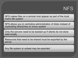 NFS makes files on a remote host appear as part of the local
host’s file system

NFS allows you to centralize administration of disks instead of
duplicating directories on every system

Only the servers need to be backed up if clients do not store
data locally

Resources that need to be shared must be exported by the
server

Any file system or subset may be exported
 
