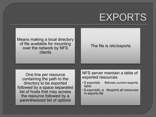 Means making a local directory
 of file available for mounting
                                       The file is /etc/exports
   over the network by NFS
              clients




      One line per resource       NFS server maintain a table of
    containing the path to the    exported resources
     directory to be exported     • $ exportsfs #shows current exports
followed by a space separated       table
                                  • $ exprotsfs -a #exports all resources
 list of hosts that may access      in exports file
   the resource followed by a
  parenthesized list of options
 