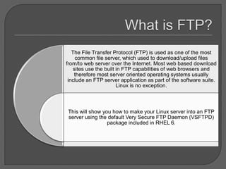 The File Transfer Protocol (FTP) is used as one of the most
     common file server, which used to download/upload files
from/to web server over the Internet. Most web based download
    sites use the built in FTP capabilities of web browsers and
    therefore most server oriented operating systems usually
 include an FTP server application as part of the software suite.
                        Linux is no exception.



This will show you how to make your Linux server into an FTP
server using the default Very Secure FTP Daemon (VSFTPD)
                 package included in RHEL 6.
 
