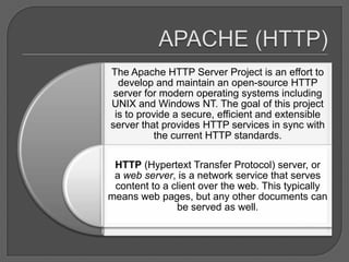 The Apache HTTP Server Project is an effort to
  develop and maintain an open-source HTTP
 server for modern operating systems including
UNIX and Windows NT. The goal of this project
 is to provide a secure, efficient and extensible
server that provides HTTP services in sync with
           the current HTTP standards.

 HTTP (Hypertext Transfer Protocol) server, or
 a web server, is a network service that serves
 content to a client over the web. This typically
means web pages, but any other documents can
               be served as well.
 