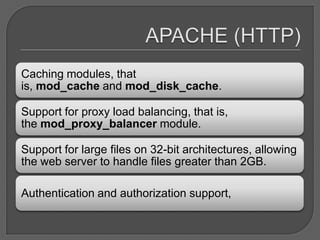 Caching modules, that
is, mod_cache and mod_disk_cache.

Support for proxy load balancing, that is,
the mod_proxy_balancer module.

Support for large files on 32-bit architectures, allowing
the web server to handle files greater than 2GB.

Authentication and authorization support,
 