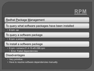 Redhat Package Management

To query what software packages have been installed
 • $ rpm -qa

To query a software package
 • $ rpm -q emacs

To install a software package
 • $ rpm -i emacs-21.4-19.el5.i386.rpm
   • Error: Failed dependencies:
Disadvantages
 • Very primitive
 • Have to resolve software dependencies manually
 