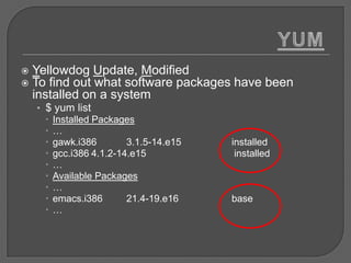    Yellowdog Update, Modified
   To find out what software packages have been
    installed on a system
    • $ yum list
       Installed Packages
      …
       gawk.i386        3.1.5-14.e15   installed
       gcc.i386 4.1.2-14.e15            installed
      …
       Available Packages
      …
       emacs.i386       21.4-19.e16    base
      …
 