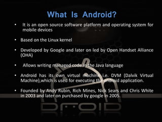 What Is Android?
• It is an open source software platform and operating system for
mobile devices
• Based on the Linux kernel
• Developed by Google and later on led by Open Handset Alliance
(OHA)
• Allows writing managed code in the Java language
• Android has its own virtual machine i.e. DVM (Dalvik Virtual
Machine),which is used for executing the android application.
• Founded by Andy Rubin, Rich Mines, Nick Sears and Chris White
in 2003 and later on purchased by google in 2005.
 
