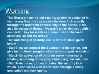 Working
This Bluetooth controlled security system is designed in
such a way that one can access the door lock smartly
through the Bluetooth connectivity to the device. It can
also be accessed through wearable smart devices , with a
connection key for wireless communication between
smart device and the circuit.
This unlocking of security lock is done in steps given
below :
●Step1- As we connect the Bluetooth to the device, and
give instructions, program of servo motor gets activated.
●Step2- On activation of program servo motor starts
rotating according to the programmed angular rotations.
●Step3- As the motor head rotates, the security lock
which is connected with motor head through a string
gets pulled and lock opens.
 
