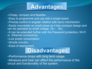Advantages
●Cheap, compact and feasible.
●Easy to programme and use with a single board.
●Precise control of angular rotation with servo mechanism.
●Easily mountable on small areas as it has compact design and
can be operated by small voltage. (5v - 9v).
●It can be extended further with the Password protection, Wi-Fi
or Ethernet connectivity.
●Low power consumption.
●Simple circuitry.
●Ease of deployment.
●Performance drops with long term usage.
●Moisture and heat can affect the performance of the
circuit and functionality of the system.
Disadvantages
 