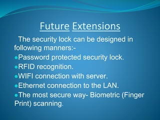Future Extensions
The security lock can be designed in
following manners:-
●Password protected security lock.
●RFID recognition.
●WIFI connection with server.
●Ethernet connection to the LAN.
●The most secure way- Biometric (Finger
Print) scanning.
 