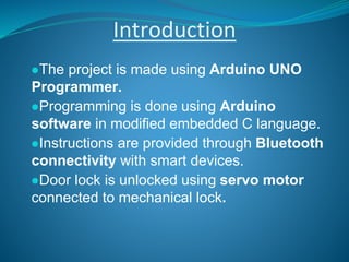 Introduction
●The project is made using Arduino UNO
Programmer.
●Programming is done using Arduino
software in modified embedded C language.
●Instructions are provided through Bluetooth
connectivity with smart devices.
●Door lock is unlocked using servo motor
connected to mechanical lock.
 