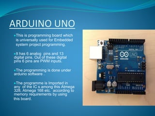 ARDUINO UNO
●This is programming board which
is universally used for Embedded
system project programming.
●It has 6 analog pins and 13
digital pins. Out of these digital
pins 6 pins are PWM inputs.
●The programming is done under
arduino software .
●The programme is Imported in
any of the IC s among this Atmega
328, Atmega 168 etc. according to
memory requirements by using
this board.
 