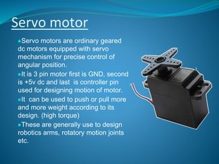 Servo motor
●Servo motors are ordinary geared
dc motors equipped with servo
mechanism for precise control of
angular position.
●It is 3 pin motor first is GND, second
is +5v dc and last is controller pin
used for designing motion of motor.
●It can be used to push or pull more
and more weight according to its
design. (high torque)
●These are generally use to design
robotics arms, rotatory motion joints
etc.
 