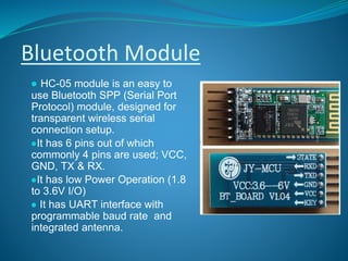 Bluetooth Module
● HC-05 module is an easy to
use Bluetooth SPP (Serial Port
Protocol) module, designed for
transparent wireless serial
connection setup.
●It has 6 pins out of which
commonly 4 pins are used; VCC,
GND, TX & RX.
●It has low Power Operation (1.8
to 3.6V I/O)
● It has UART interface with
programmable baud rate and
integrated antenna.
 