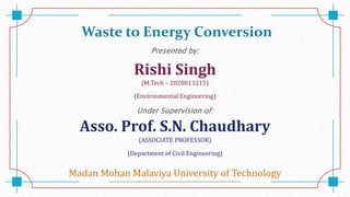 Waste to Energy Conversion
Presented by:
Rishi Singh
(M.Tech – 2020013215)
(Environmental Engineering)
Under Supervision of:
Asso. Prof. S.N. Chaudhary
(ASSOCIATE PROFESSOR)
(Department of Civil Engineering)
Madan Mohan Malaviya University of Technology
 