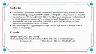 Gasification
• Gasification is a process that converts carbonaceous feedstocks including biomass and wastes
into combustible gases (e.g., H2, CO, CO2 and CH4) with specific heating values in the presence
of partial oxygen (O2) supply (typically 35% of the O2 demands for complete combustion) and
or suitable oxidants such as steam. The produced gas is called as synthesis gas or syngas.
• Syngas can be used for various applications including liquid fuels (diesel and gasoline)
production through Fischer-Tropsch synthesis.
• If air is used in place of oxygen the produced gas contains high amount of nitrogen and it is
termed as producer gas.
Pyrolysis
Pyrolysis = pyro (fire) + lysis (cutting)
Thermal decomposition of carbonaceous material by the heat in absence of oxygen.
Biomass/waste ------------- Char +Bio-oil+ H2O+ Gas (CO2, CO, CH4, H2)
 