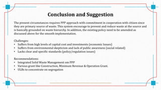 Conclusion and Suggestion
The present circumstances requires PPP approach with commitment in cooperation with citizen since
they are primary source of waste. This system encourage to prevent and reduce waste at the source and
is basically grounded on waste hierarchy. In addition, the existing policy need to be amended as
discussed above for the smooth implementation.
Challenges:
• Suffers from high levels of capital cost and investments (economic Issues)
• Suffers from environmental skepticism and lack of public awareness (social related)
• Lacks clear and specific standards (policy/regulation issues)
Recommendations:
• Integrated Solid Waste Management om PPP
• Various grant like Construction, Minimum Revenue & Operation Grant.
• ULBs to concentrate on segregation
 