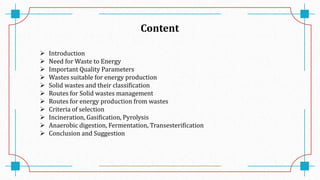 Content
 Introduction
 Need for Waste to Energy
 Important Quality Parameters
 Wastes suitable for energy production
 Solid wastes and their classification
 Routes for Solid wastes management
 Routes for energy production from wastes
 Criteria of selection
 Incineration, Gasification, Pyrolysis
 Anaerobic digestion, Fermentation, Transesterification
 Conclusion and Suggestion
 
