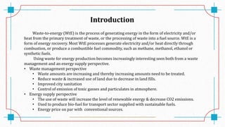 Introduction
Waste-to-energy (WtE) is the process of generating energy in the form of electricity and/or
heat from the primary treatment of waste, or the processing of waste into a fuel source. WtE is a
form of energy recovery. Most WtE processes generate electricity and/or heat directly through
combustion, or produce a combustible fuel commodity, such as methane, methanol, ethanol or
synthetic fuels.
Using waste for energy production becomes increasingly interesting seen both from a waste
management and an energy supply perspective.
• Waste management perspective
• Waste amounts are increasing and thereby increasing amounts need to be treated.
• Reduce waste & increased use of land due to decrease in land fills.
• Improved city sanitation
• Control of emission of toxic gasses and particulates in atmosphere.
• Energy supply perspective
• The use of waste will increase the level of renewable energy & decrease CO2 emissions.
• Used to produce bio-fuel for transport sector supplied with sustainable fuels.
• Energy price on par with conventional sources.
 