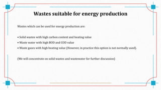 Wastes suitable for energy production
Wastes which can be used for energy production are:
• Solid wastes with high carbon content and heating value
• Waste water with high BOD and COD value
• Waste gases with high heating value (However, in practice this option is not normally used).
(We will concentrate on solid wastes and wastewater for further discussion)
 