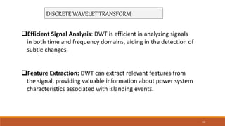 DISCRETE WAVELET TRANSFORM
Efficient Signal Analysis: DWT is efficient in analyzing signals
in both time and frequency domains, aiding in the detection of
subtle changes.
Feature Extraction: DWT can extract relevant features from
the signal, providing valuable information about power system
characteristics associated with islanding events.
10
 