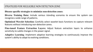 STRATEGIES FOR NEGLIGIBLE NON DETECTION ZONE
Discuss specific strategies to minimize non-detection zones:
Diverse Training Data: Include various islanding scenarios to ensure the system can
recognize a wide range of patterns.
Optimized Wavelet Selection: Carefully select wavelet basis functions to capture relevant
features without introducing non-detection zones.
Fine-tuned Feature Extraction Layers: Adjust feature extraction layers to enhance
sensitivity to subtle changes in the power signal.
Adaptive Learning: Implement adaptive learning strategies to continuously improve the
system's ability to adapt to evolving conditions.
11
 