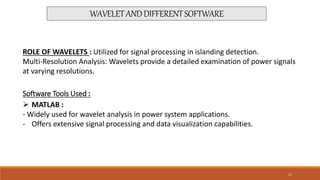 WAVELETANDDIFFERENTSOFTWARE
ROLE OF WAVELETS : Utilized for signal processing in islanding detection.
Multi-Resolution Analysis: Wavelets provide a detailed examination of power signals
at varying resolutions.
Software Tools Used :
 MATLAB :
- Widely used for wavelet analysis in power system applications.
- Offers extensive signal processing and data visualization capabilities.
12
 