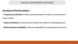 Advantages of Wavelet Analysis :
Frequency Localization: Enables pinpointing specific frequency components in
power signals.
Feature Extraction: Extracts relevant features for effective islanding detection.
Multi-Resolution Capability: Enhances adaptability to varying system dynamics.
WAVELETANDDIFFERENTSOFTWARE
13
 